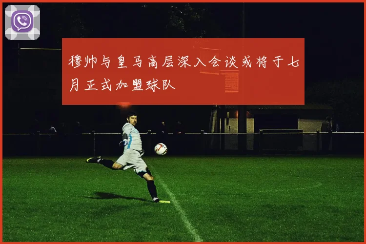 穆帅与皇马高层深入会谈或将于七月正式加盟球队