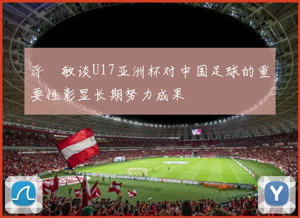 浮嶋敏谈U17亚洲杯对中国足球的重要性彰显长期努力成果