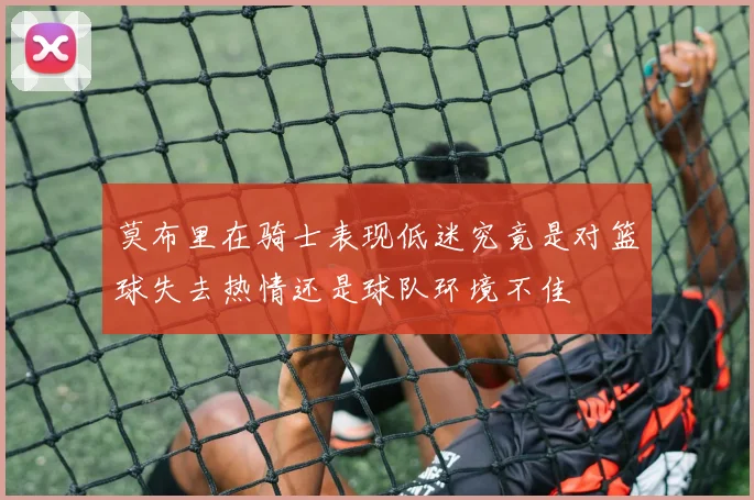莫布里在骑士表现低迷究竟是对篮球失去热情还是球队环境不佳