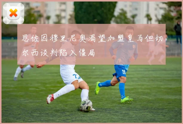 恩佐因穆里尼奥渴望加盟皇马但切尔西谈判陷入僵局