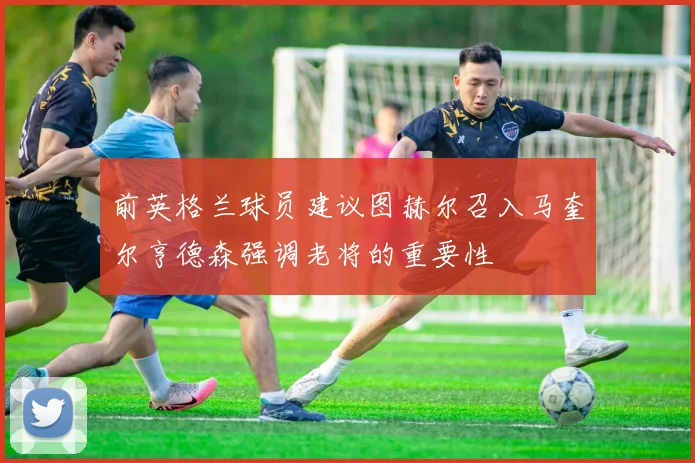 前英格兰球员建议图赫尔召入马奎尔亨德森强调老将的重要性