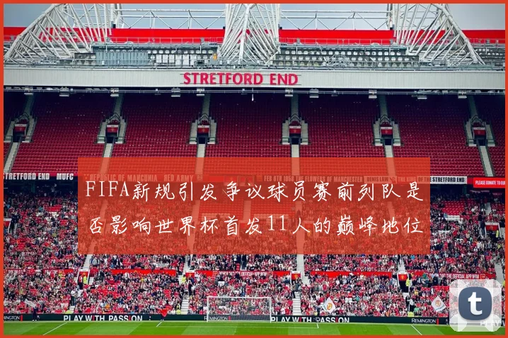 FIFA新规引发争议球员赛前列队是否影响世界杯首发11人的巅峰地位