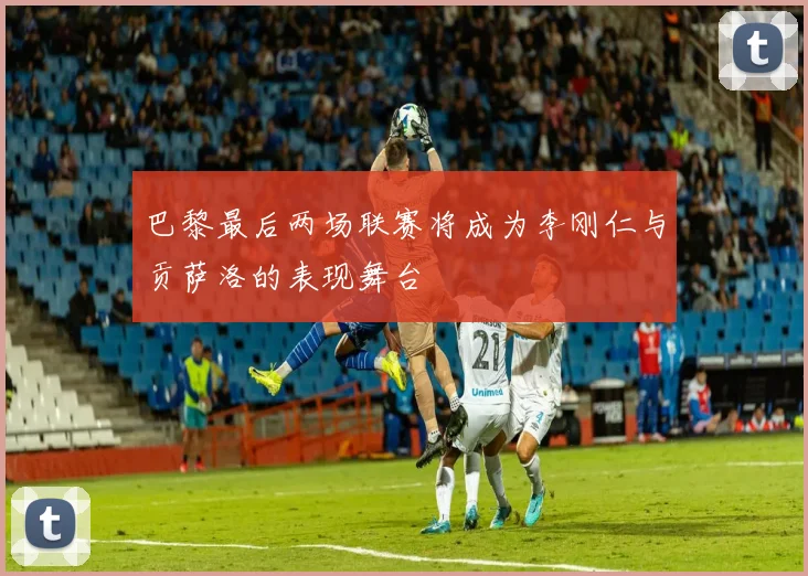 巴黎最后两场联赛将成为李刚仁与贡萨洛的表现舞台